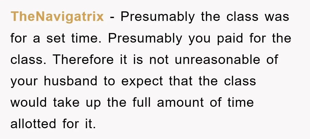 TheNavigatrix − Presumably the class was for a set time. Presumably you paid for the class. Therefore it is not unreasonable of your husband to expect that the class would...