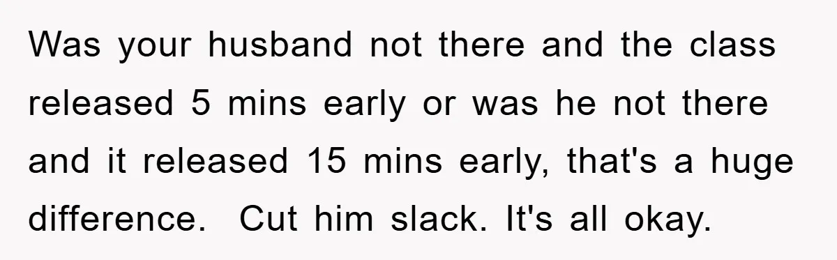 Was your husband not there and the class released 5 mins early or was he not there and it released 15 mins early, that's a huge difference. Cut him slack....