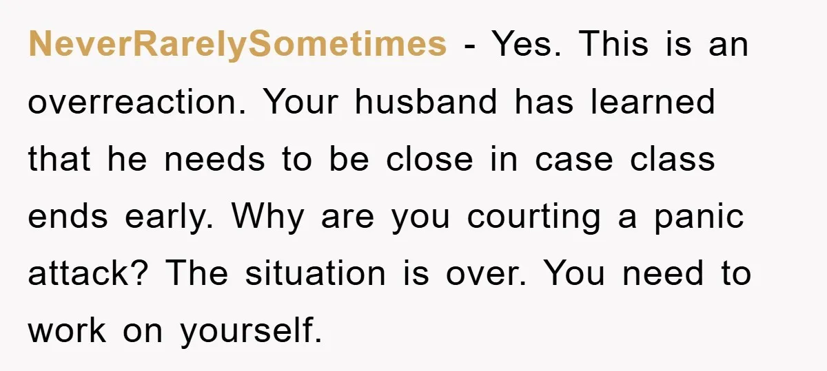 NeverRarelySometimes − Yes. This is an overreaction. Your husband has learned that he needs to be close in case class ends early. Why are you courting a panic attack? The...