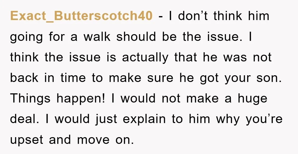 Exact_Butterscotch40 − I don’t think him going for a walk should be the issue. I think the issue is actually that he was not back in time to make sure...
