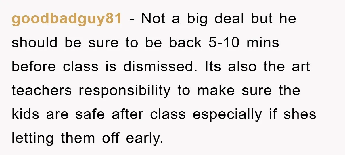 goodbadguy81 − Not a big deal but he should be sure to be back 5-10 mins before class is dismissed. Its also the art teachers responsibility to make sure the...