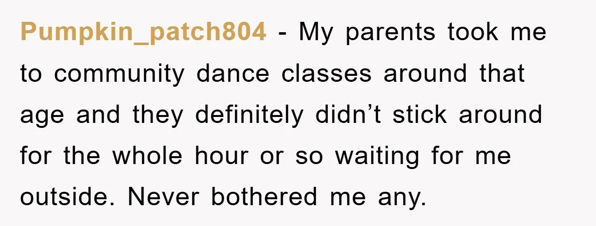 Pumpkin_patch804 − My parents took me to community dance classes around that age and they definitely didn’t stick around for the whole hour or so waiting for me outside. Never...