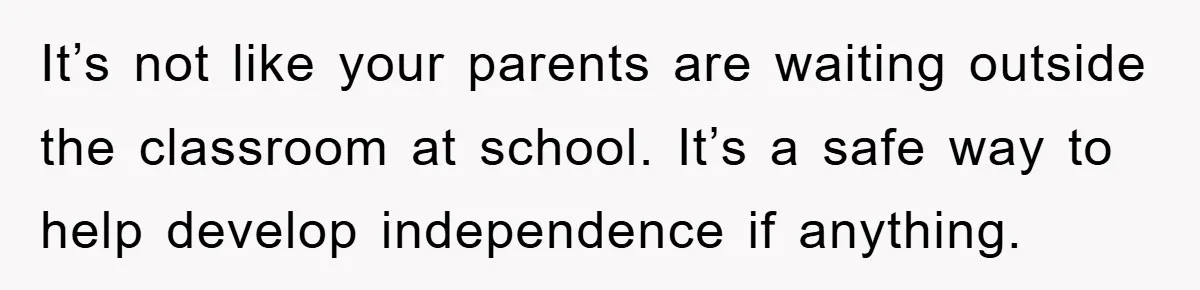 It’s not like your parents are waiting outside the classroom at school. It’s a safe way to help develop independence if anything.