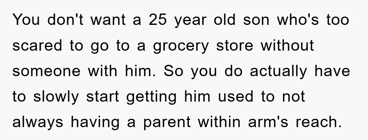 You don't want a 25 year old son who's too scared to go to a grocery store without someone with him. So you do actually have to slowly start getting...