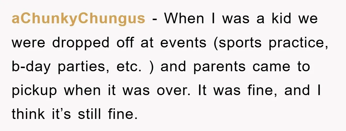 aChunkyChungus − When I was a kid we were dropped off at events (sports practice, b-day parties, etc. ) and parents came to pickup when it was over. It was...