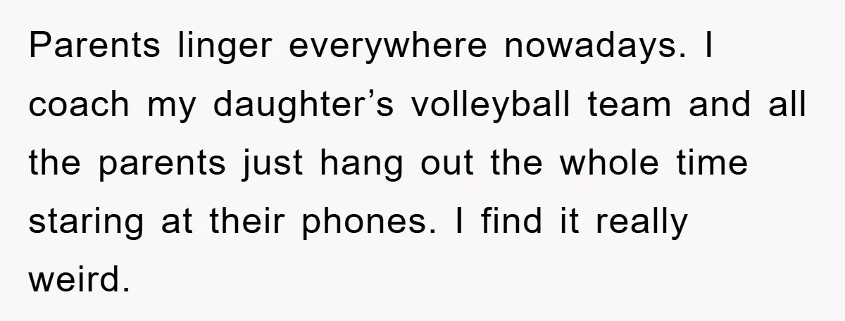 Parents linger everywhere nowadays. I coach my daughter’s volleyball team and all the parents just hang out the whole time staring at their phones. I find it really weird.