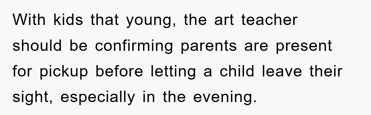 With kids that young, the art teacher should be confirming parents are present for pickup before letting a child leave their sight, especially in the evening.