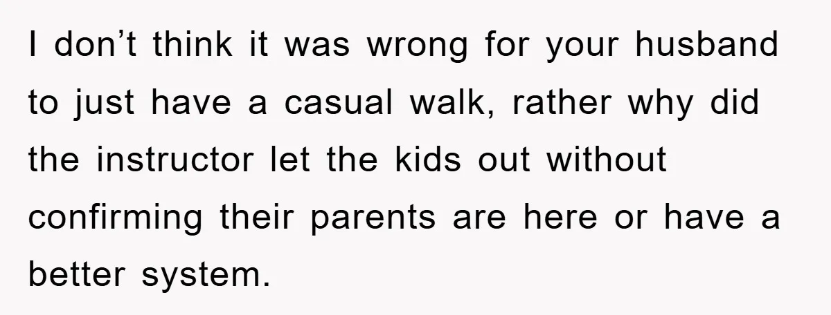 I don’t think it was wrong for your husband to just have a casual walk, rather why did the instructor let the kids out without confirming their parents are here...