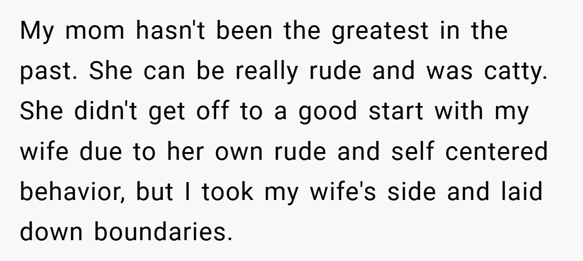 My mom hasn't been the greatest in the past. She can be really rude and was catty. She didn't get off to a good start with my wife due to...