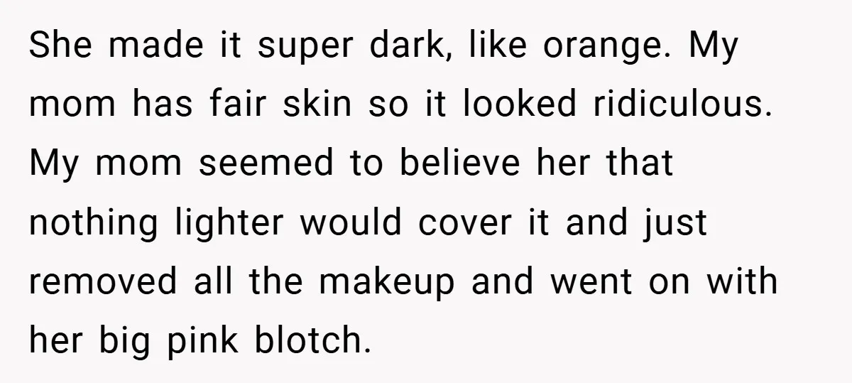 She made it super dark, like orange. My mom has fair skin so it looked ridiculous. My mom seemed to believe her that nothing lighter would cover it and just...