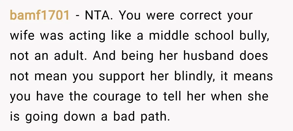 bamf1701 − NTA. You were correct your wife was acting like a middle school bully, not an adult. And being her husband does not mean you support her blindly, it...