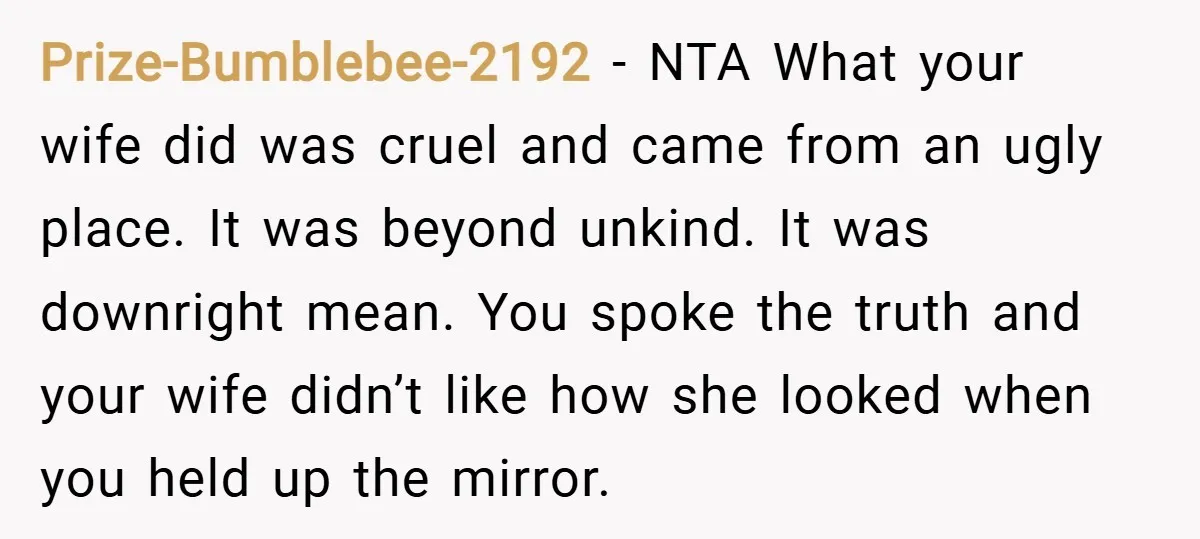 Prize-Bumblebee-2192 − NTA What your wife did was cruel and came from an ugly place. It was beyond unkind. It was downright mean. You spoke the truth and your wife...