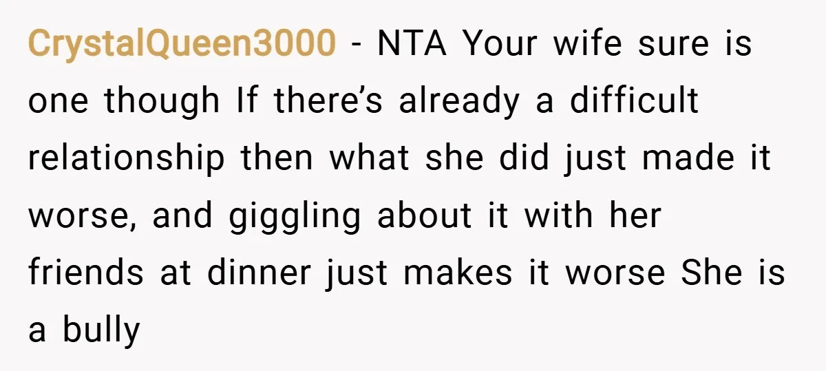 CrystalQueen3000 − NTA Your wife sure is one though If there’s already a difficult relationship then what she did just made it worse, and giggling about it with her friends...