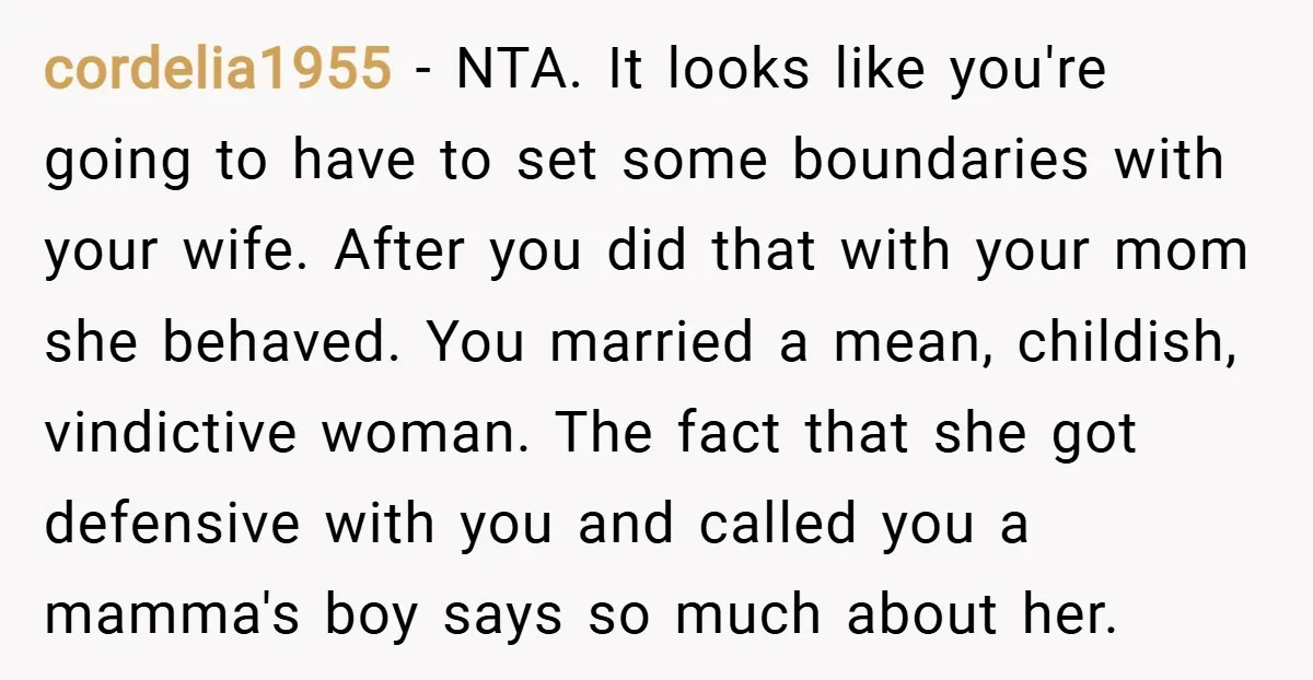 cordelia1955 − NTA. It looks like you're going to have to set some boundaries with your wife. After you did that with your mom she behaved. You married a mean,...