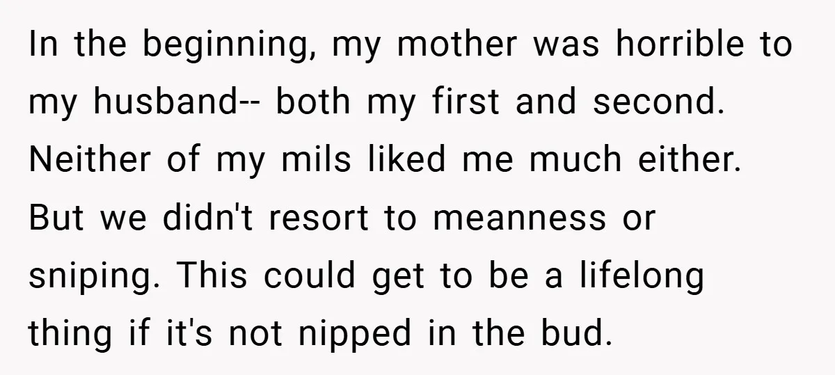 In the beginning, my mother was horrible to my husband-- both my first and second. Neither of my mils liked me much either. But we didn't resort to meanness or...