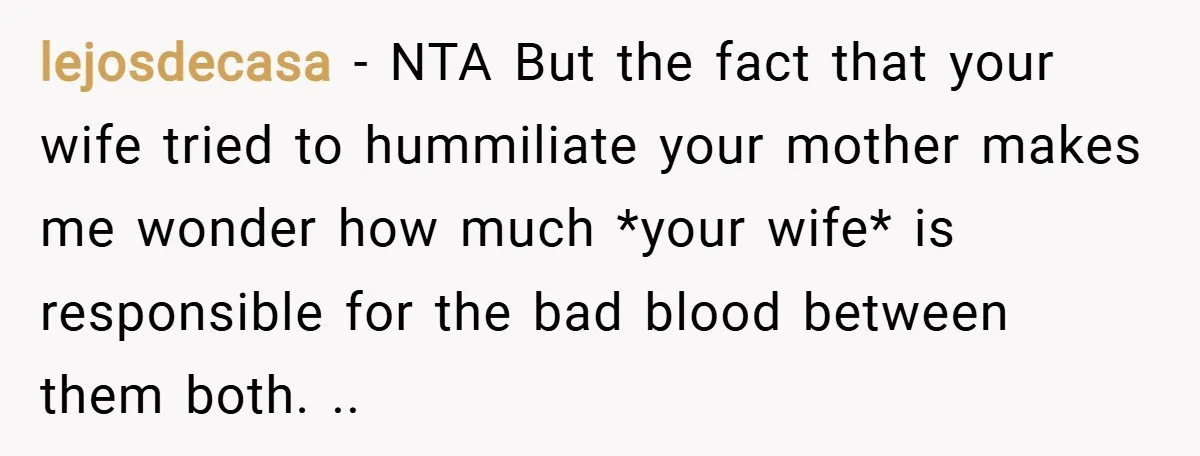 lejosdecasa − NTA But the fact that your wife tried to hummiliate your mother makes me wonder how much *your wife* is responsible for the bad blood between them both....