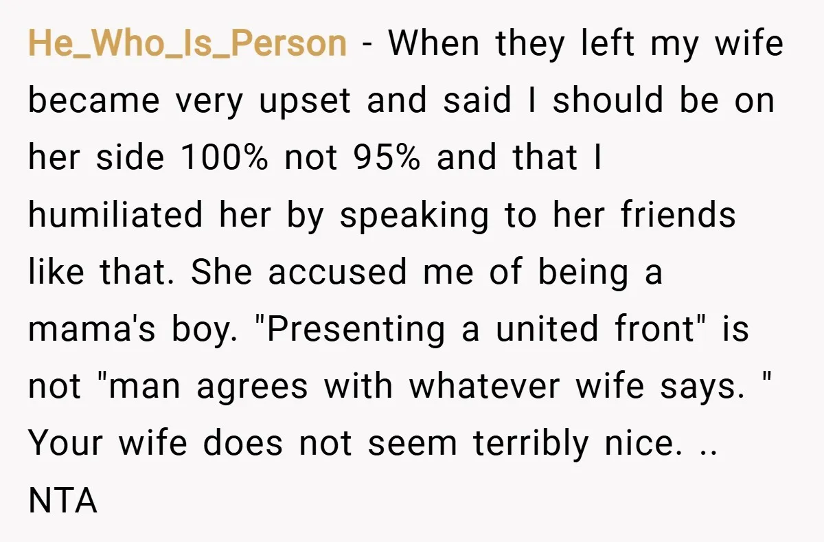 He_Who_Is_Person − When they left my wife became very upset and said I should be on her side 100% not 95% and that I humiliated her by speaking to her...