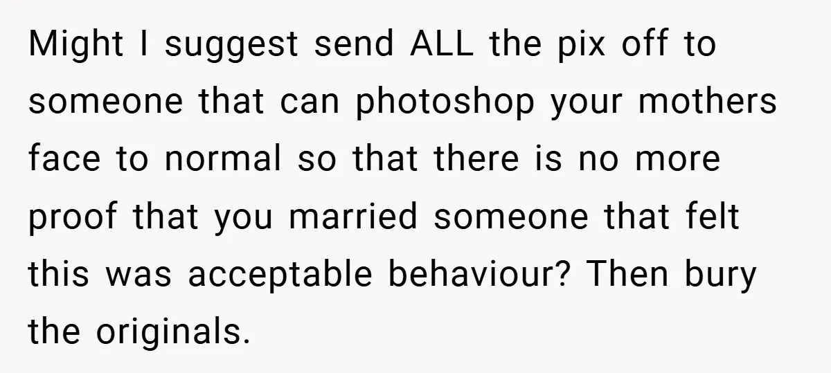 Might I suggest send ALL the pix off to someone that can photoshop your mothers face to normal so that there is no more proof that you married someone that...
