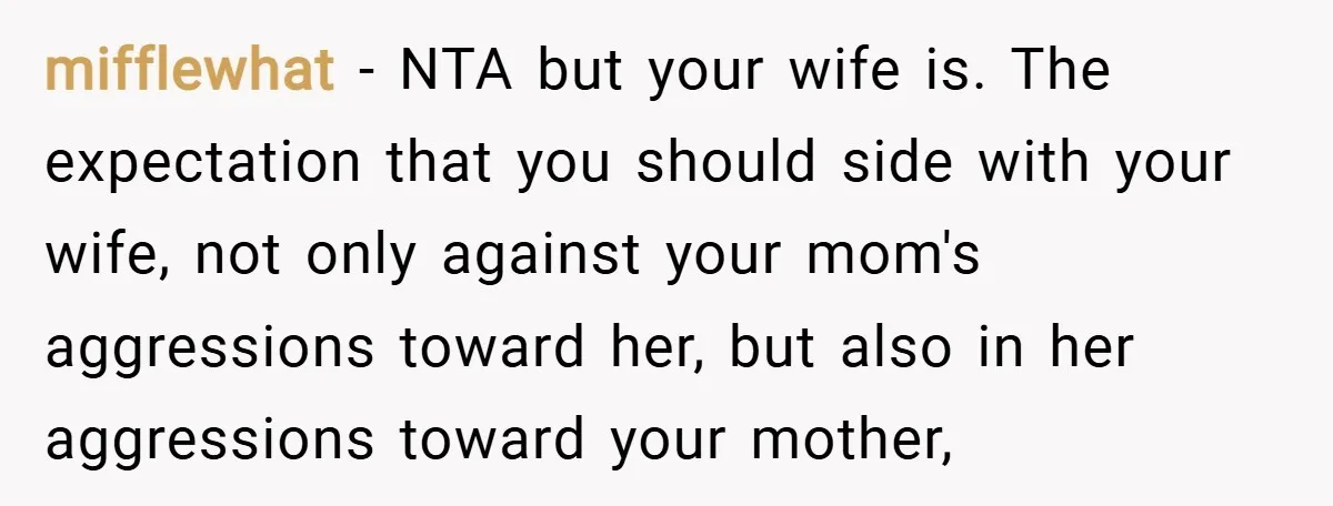 mifflewhat − NTA but your wife is. The expectation that you should side with your wife, not only against your mom's aggressions toward her, but also in her aggressions toward...