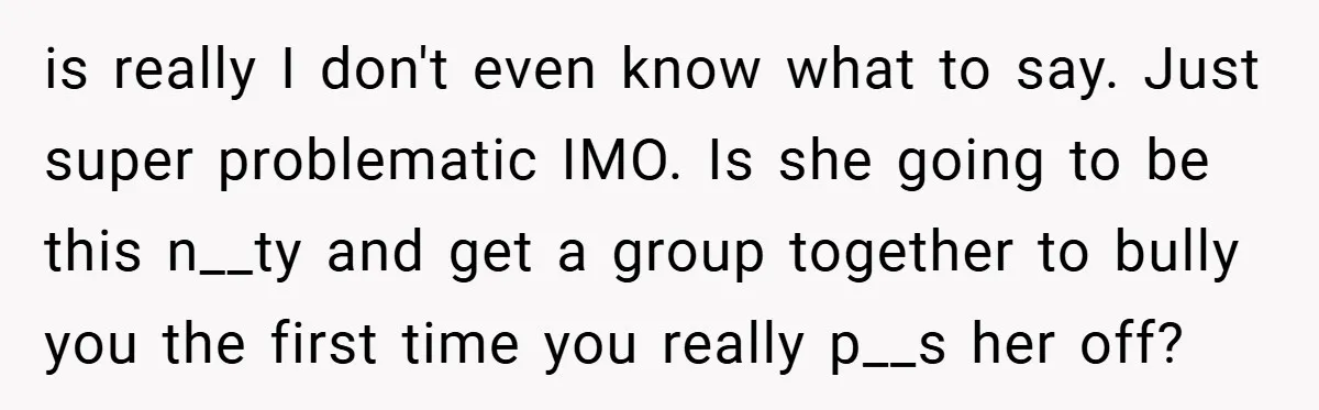 is really I don't even know what to say. Just super problematic IMO. Is she going to be this n__ty and get a group together to bully you the first...