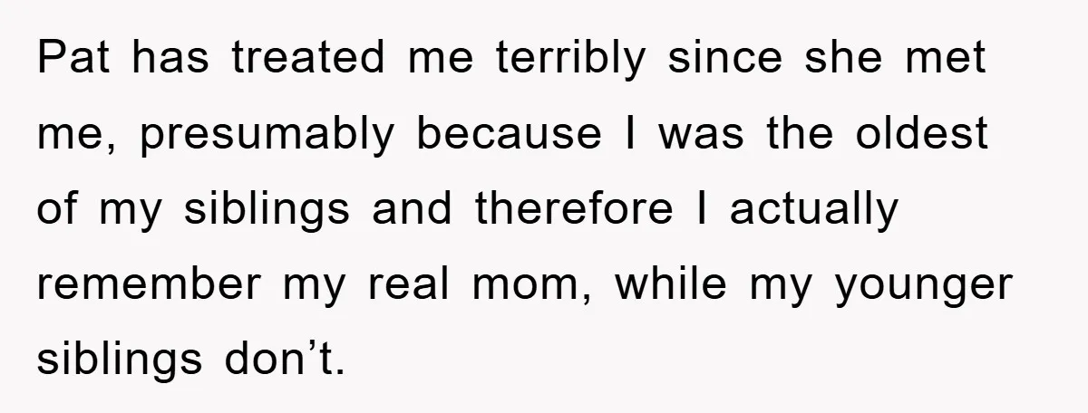 Pat has treated me terribly since she met me, presumably because I was the oldest of my siblings and therefore I actually remember my real mom, while my younger siblings...