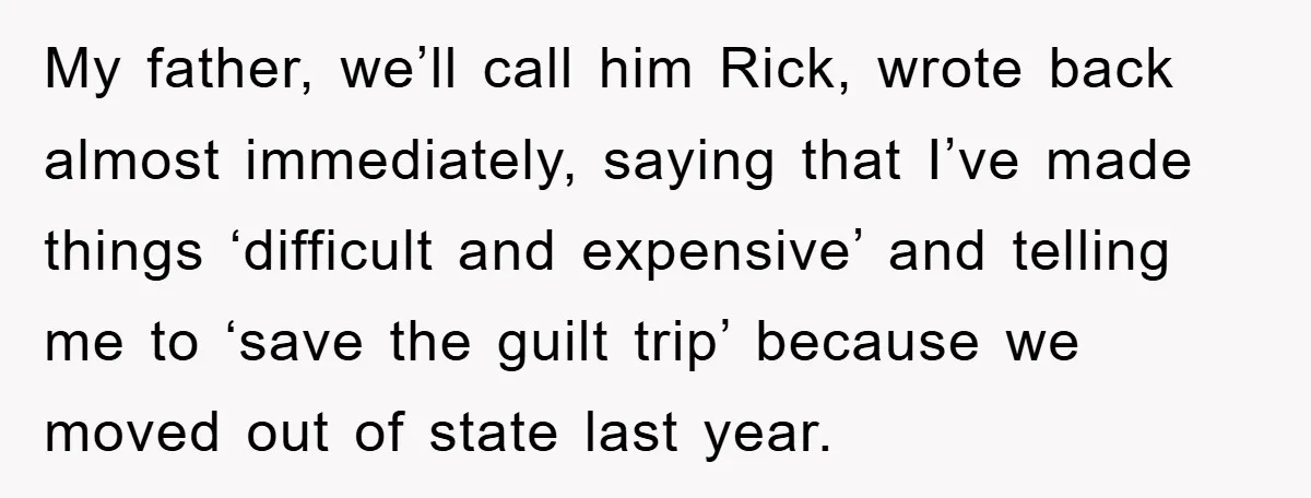 My father, we’ll call him Rick, wrote back almost immediately, saying that I’ve made things ‘difficult and expensive’ and telling me to ‘save the guilt trip’ because we moved out...