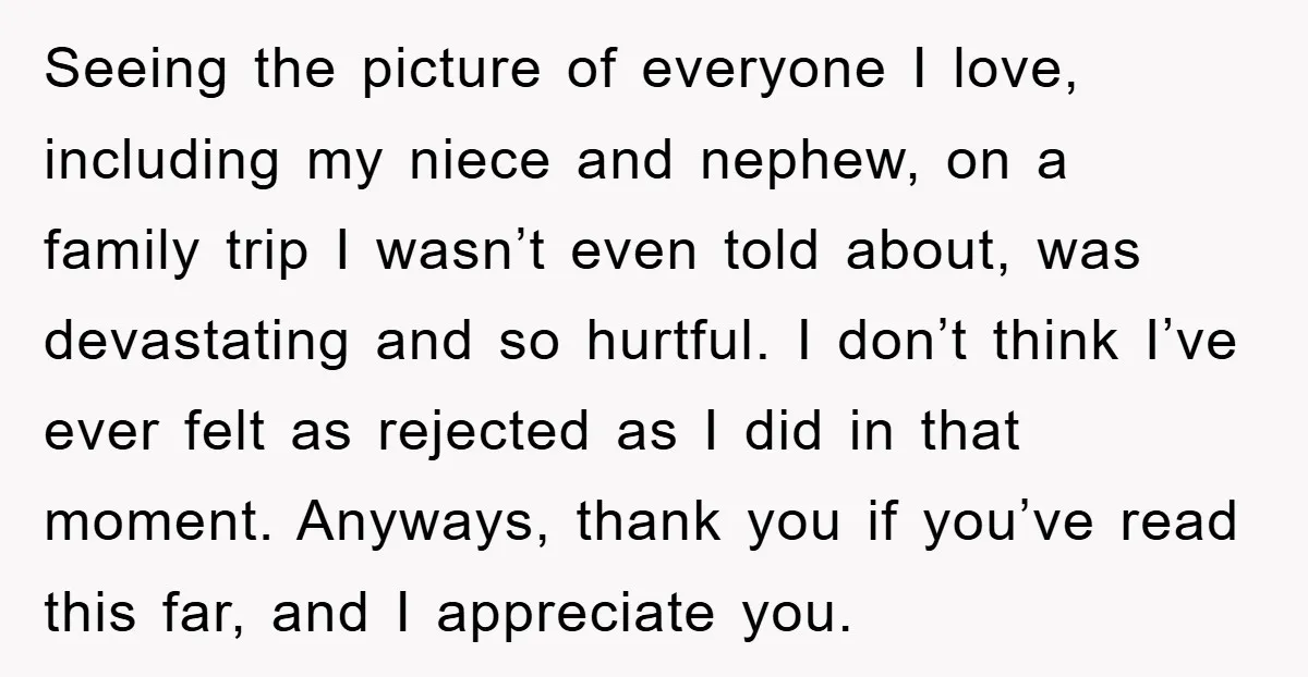 Seeing the picture of everyone I love, including my niece and nephew, on a family trip I wasn’t even told about, was devastating and so hurtful. I don’t think I’ve...