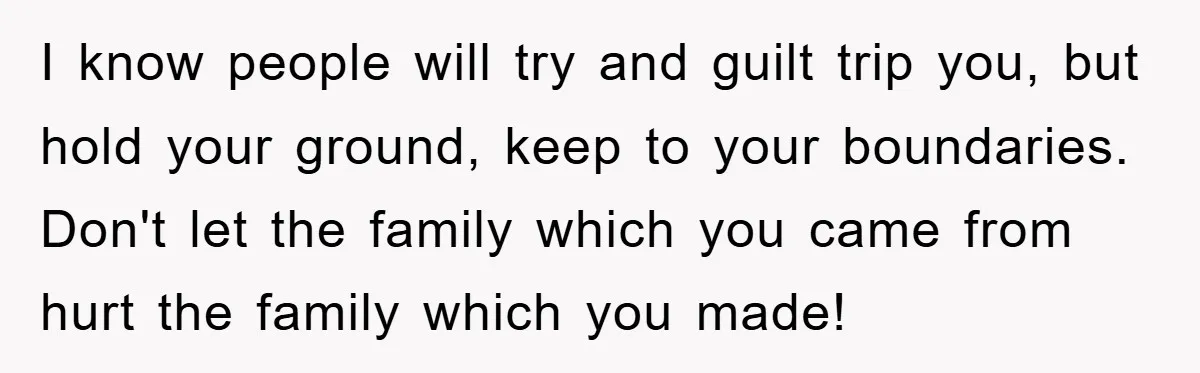 I know people will try and guilt trip you, but hold your ground, keep to your boundaries. Don't let the family which you came from hurt the family which you...