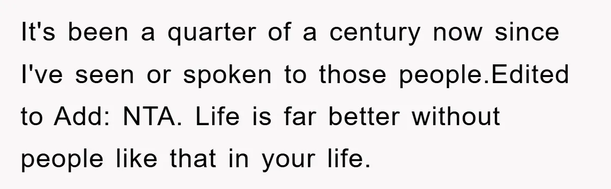 It's been a quarter of a century now since I've seen or spoken to those people.Edited to Add: NTA. Life is far better without people like that in your life.