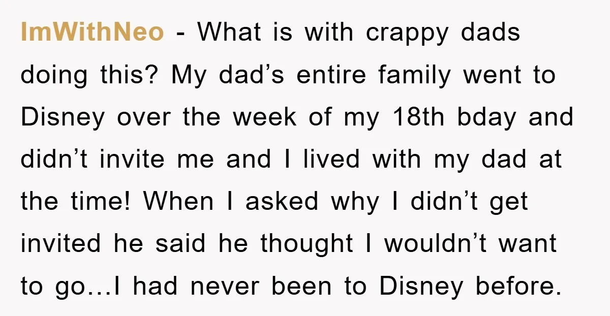 ImWithNeo − What is with crappy dads doing this? My dad’s entire family went to Disney over the week of my 18th bday and didn’t invite me and I lived...