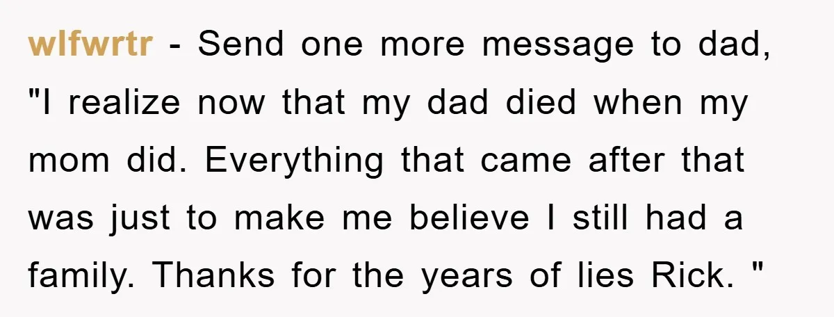 wlfwrtr − Send one more message to dad, "I realize now that my dad died when my mom did. Everything that came after that was just to make me believe...