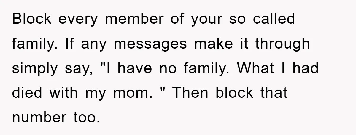 Block every member of your so called family. If any messages make it through simply say, "I have no family. What I had died with my mom. " Then block...