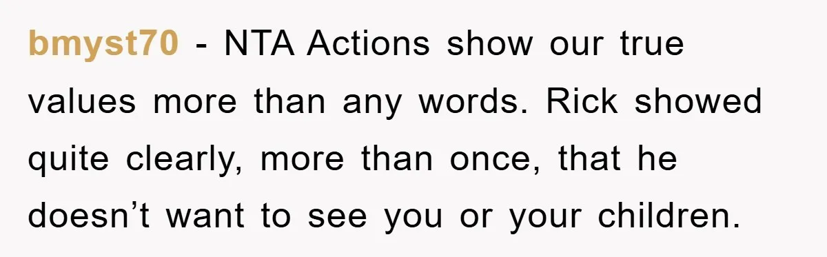 bmyst70 − NTA Actions show our true values more than any words. Rick showed quite clearly, more than once, that he doesn’t want to see you or your children.