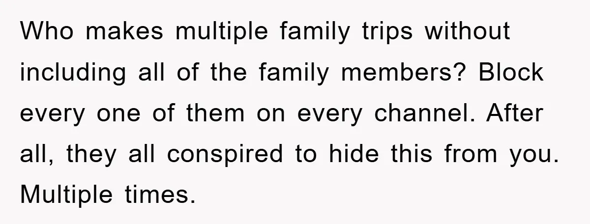 Who makes multiple family trips without including all of the family members? Block every one of them on every channel. After all, they all conspired to hide this from you....