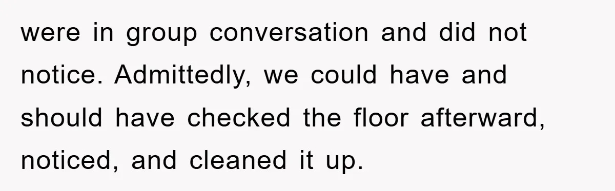 were in group conversation and did not notice. Admittedly, we could have and should have checked the floor afterward, noticed, and cleaned it up.