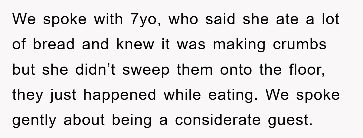 We spoke with 7yo, who said she ate a lot of bread and knew it was making crumbs but she didn’t sweep them onto the floor, they just happened while...