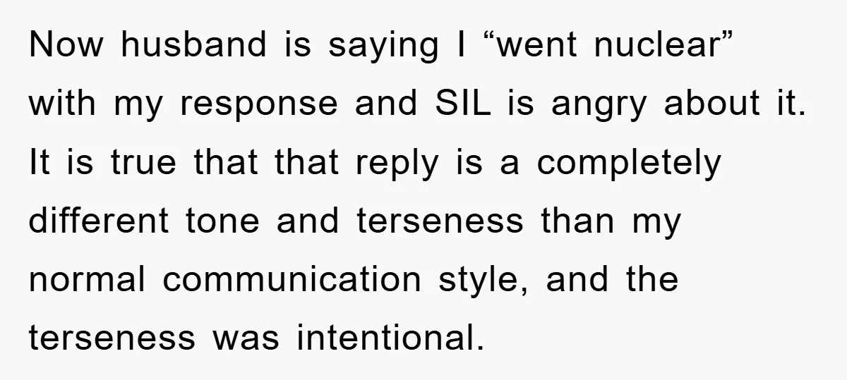 Now husband is saying I “went nuclear” with my response and SIL is angry about it. It is true that that reply is a completely different tone and terseness than...