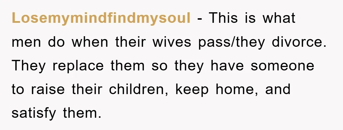 Losemymindfindmysoul − This is what men do when their wives pass/they divorce. They replace them so they have someone to raise their children, keep home, and satisfy them.
