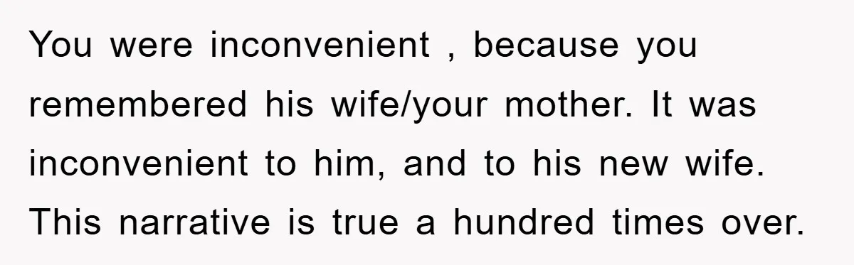 You were inconvenient , because you remembered his wife/your mother. It was inconvenient to him, and to his new wife. This narrative is true a hundred times over.