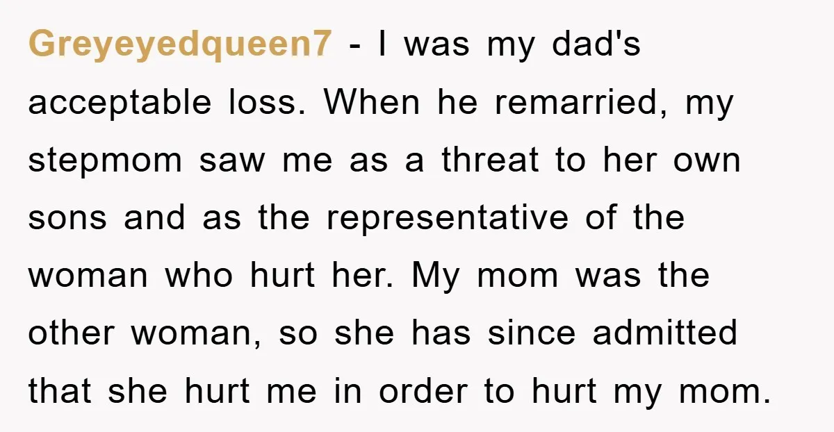Greyeyedqueen7 − I was my dad's acceptable loss. When he remarried, my stepmom saw me as a threat to her own sons and as the representative of the woman who...