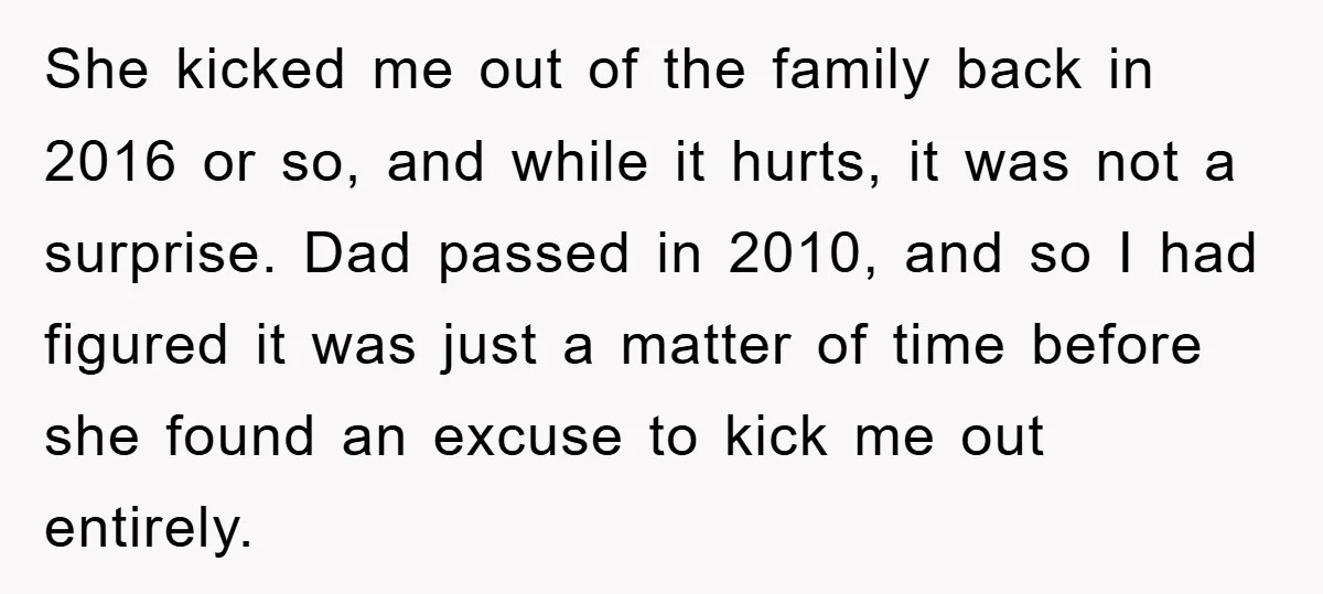 She kicked me out of the family back in 2016 or so, and while it hurts, it was not a surprise. Dad passed in 2010, and so I had figured...