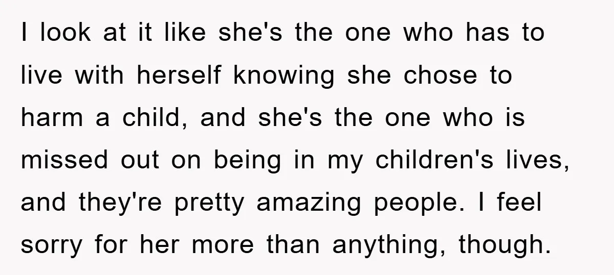 I look at it like she's the one who has to live with herself knowing she chose to harm a child, and she's the one who is missed out on...