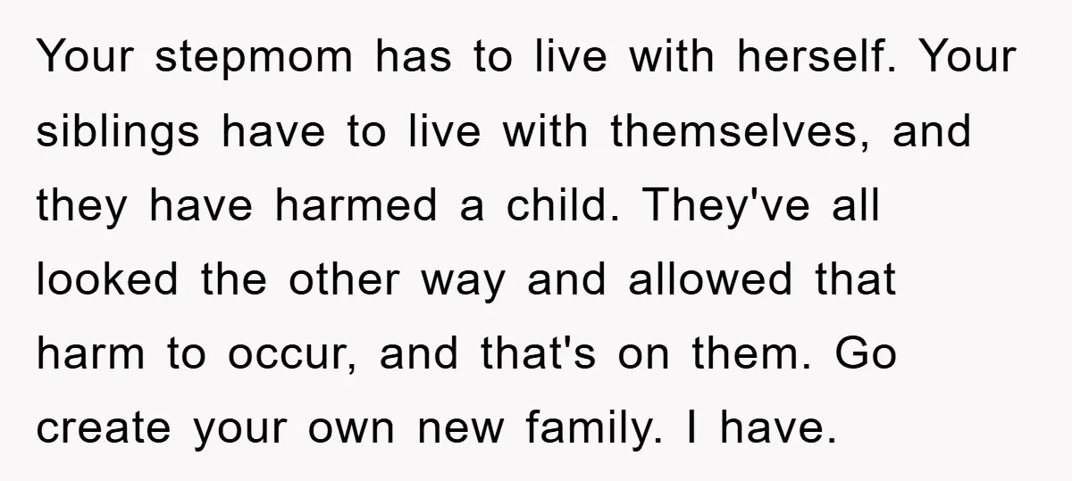 Your stepmom has to live with herself. Your siblings have to live with themselves, and they have harmed a child. They've all looked the other way and allowed that harm...