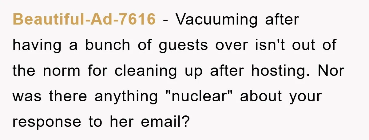 Beautiful-Ad-7616 − Vacuuming after having a bunch of guests over isn't out of the norm for cleaning up after hosting. Nor was there anything "nuclear" about your response to her...