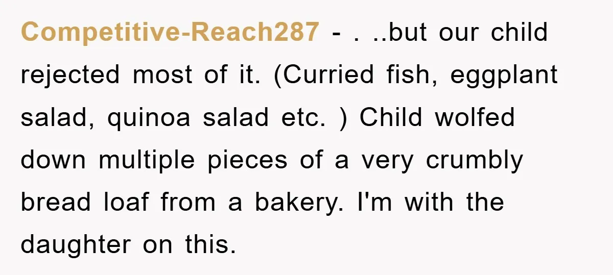Competitive-Reach287 − . ..but our child rejected most of it. (Curried fish, eggplant salad, quinoa salad etc. ) Child wolfed down multiple pieces of a very crumbly bread loaf from...