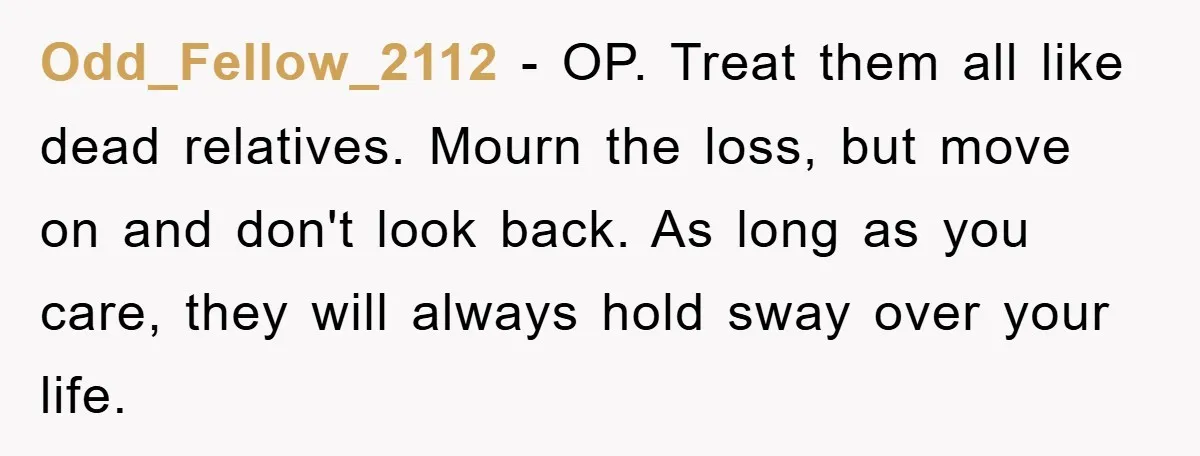 Odd_Fellow_2112 − OP. Treat them all like dead relatives. Mourn the loss, but move on and don't look back. As long as you care, they will always hold sway over...