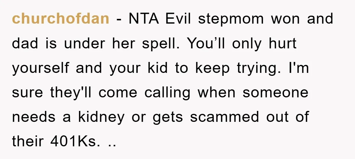 churchofdan − NTA Evil stepmom won and dad is under her spell. You’ll only hurt yourself and your kid to keep trying. I'm sure they'll come calling when someone needs...