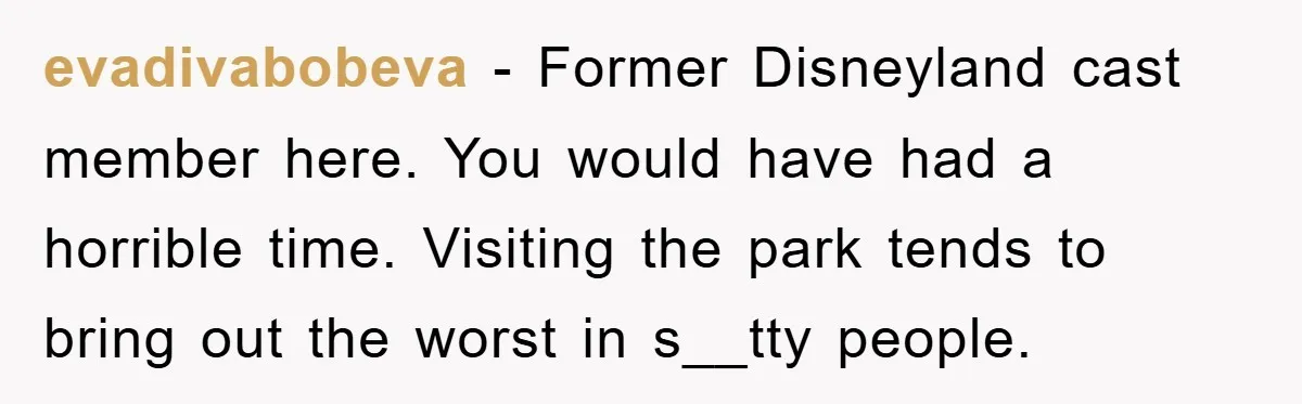 evadivabobeva − Former Disneyland cast member here. You would have had a horrible time. Visiting the park tends to bring out the worst in s__tty people.