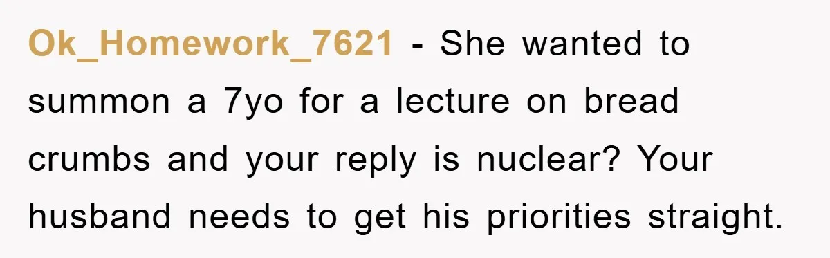 Ok_Homework_7621 − She wanted to summon a 7yo for a lecture on bread crumbs and your reply is nuclear? Your husband needs to get his priorities straight.