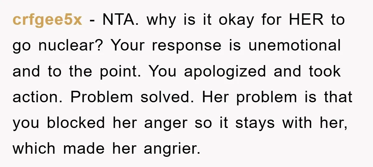crfgee5x − NTA. why is it okay for HER to go nuclear? Your response is unemotional and to the point. You apologized and took action. Problem solved. Her problem is...